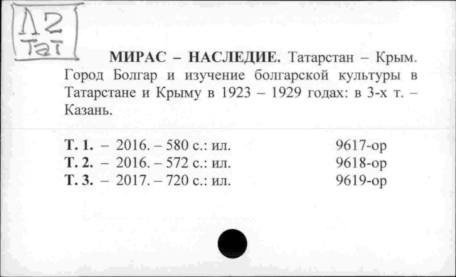 ﻿Л 2 і Та"
МИРАС - НАСЛЕДИЕ. Татарстан - Крым.
Город Болгар и изучение болгарской культуры в Татарстане и Крыму в 1923 - 1929 годах: в 3-х т. -Казань.
T. 1. - 2016. - 580 с.: ил.
Т. 2. - 2016. - 572 с.: ил.
Т.З. - 2017.-720 с.: ил.
9617-	ор
9618-	ор
9619-	ор